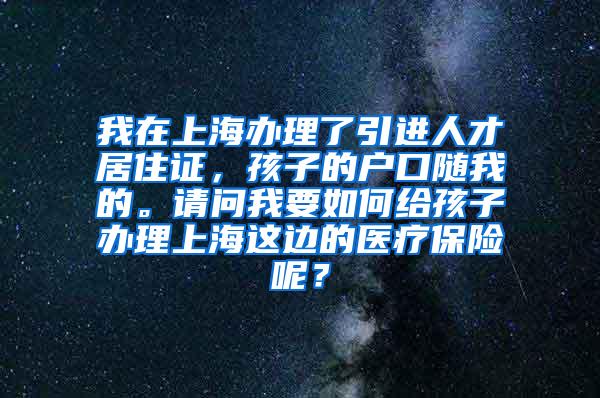 我在上海办理了引进人才居住证，孩子的户口随我的。请问我要如何给孩子办理上海这边的医疗保险呢？