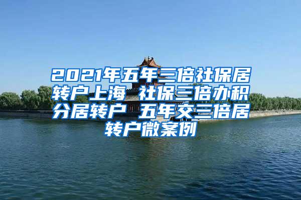 2021年五年三倍社保居转户上海 社保三倍办积分居转户 五年交三倍居转户微案例