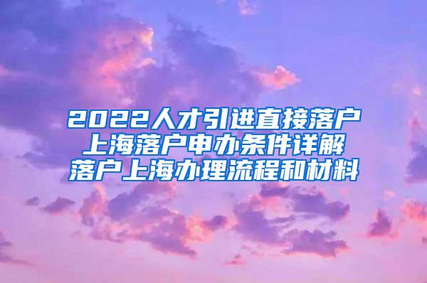 2022人才引进直接落户 上海落户申办条件详解 落户上海办理流程和材料