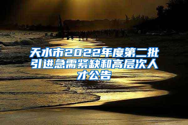 天水市2022年度第二批引进急需紧缺和高层次人才公告