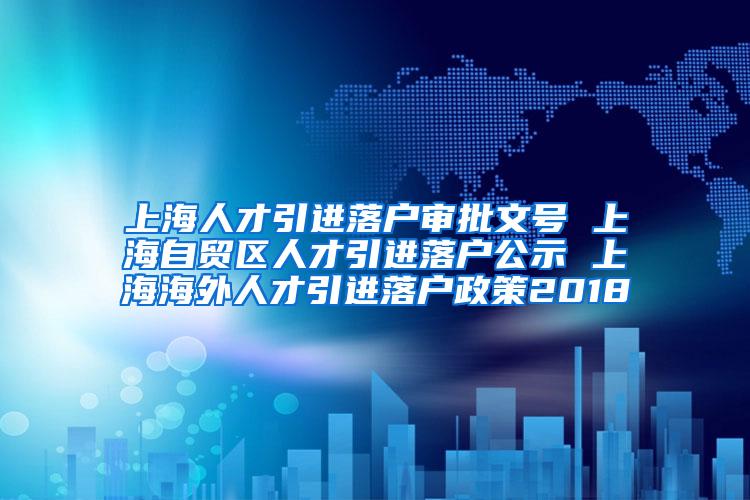 上海人才引进落户审批文号 上海自贸区人才引进落户公示 上海海外人才引进落户政策2018