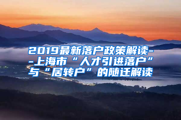 2019最新落户政策解读--上海市“人才引进落户”与“居转户”的随迁解读