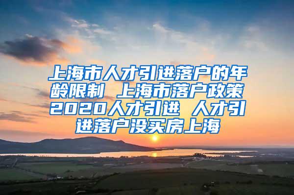 上海市人才引进落户的年龄限制 上海市落户政策2020人才引进 人才引进落户没买房上海