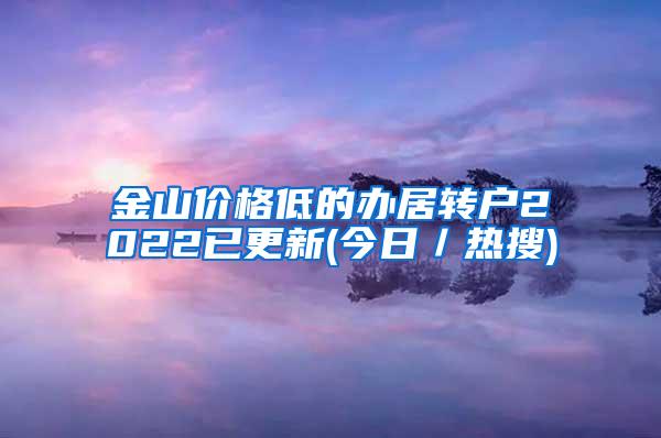 金山价格低的办居转户2022已更新(今日／热搜)