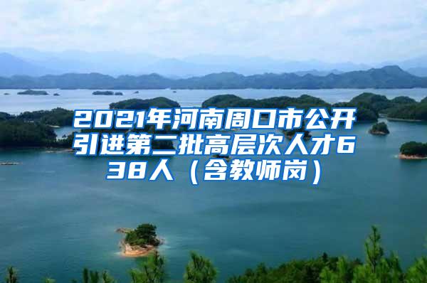 2021年河南周口市公开引进第二批高层次人才638人（含教师岗）