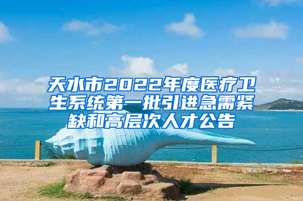 天水市2022年度医疗卫生系统第一批引进急需紧缺和高层次人才公告