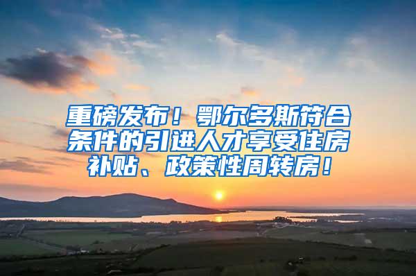 重磅发布！鄂尔多斯符合条件的引进人才享受住房补贴、政策性周转房！