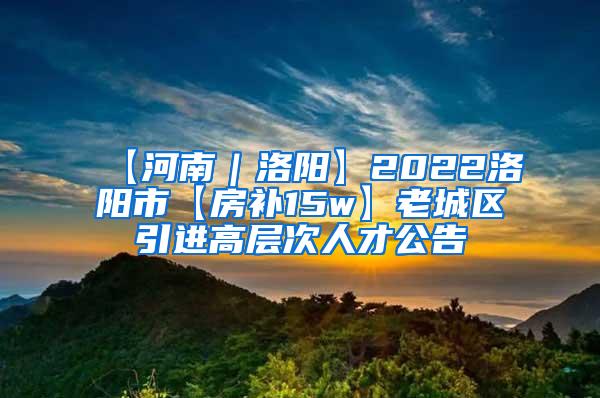 【河南｜洛阳】2022洛阳市【房补15w】老城区引进高层次人才公告