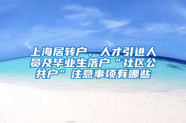 上海居转户、人才引进人员及毕业生落户“社区公共户”注意事项有哪些