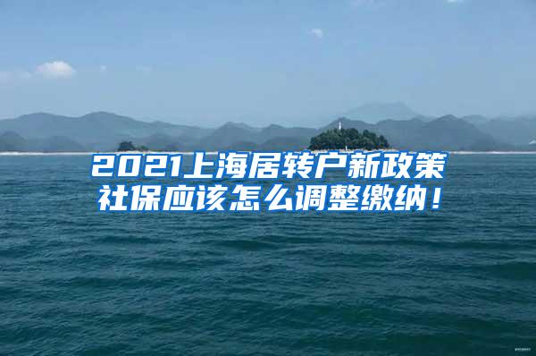 2021上海居转户新政策社保应该怎么调整缴纳！