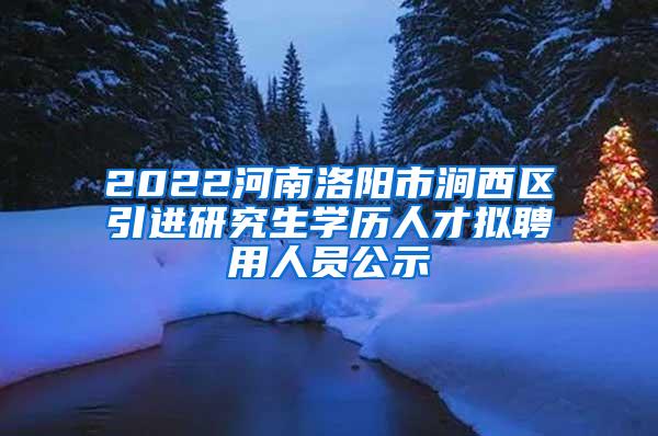 2022河南洛阳市涧西区引进研究生学历人才拟聘用人员公示