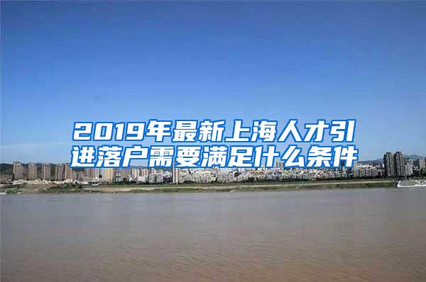 2019年最新上海人才引进落户需要满足什么条件