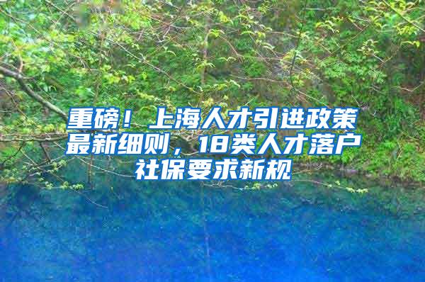 重磅！上海人才引进政策最新细则，18类人才落户社保要求新规