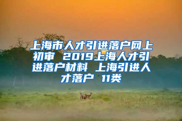 上海市人才引进落户网上初审 2019上海人才引进落户材料 上海引进人才落户 11类