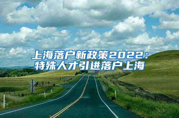 上海落户新政策2022：特殊人才引进落户上海