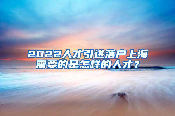 2022人才引进落户上海需要的是怎样的人才？