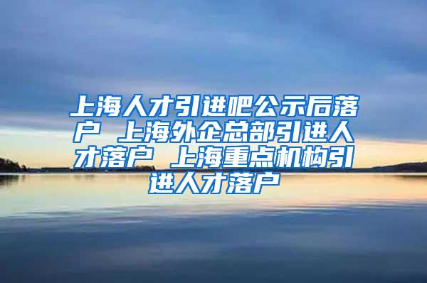 上海人才引进吧公示后落户 上海外企总部引进人才落户 上海重点机构引进人才落户