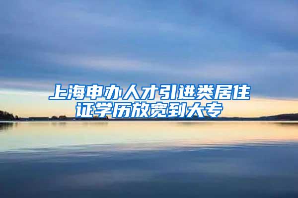 上海申办人才引进类居住证学历放宽到大专