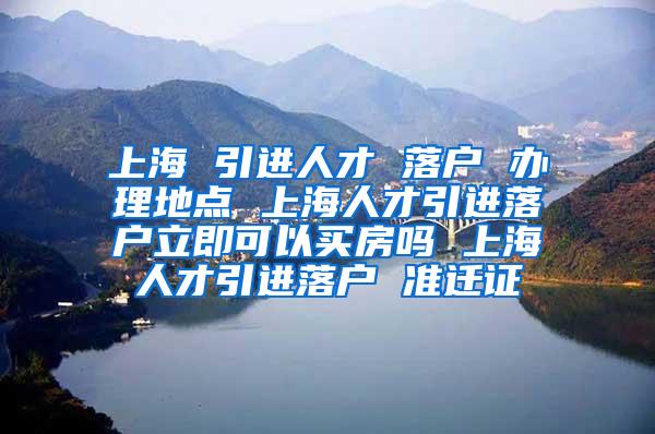 上海 引进人才 落户 办理地点 上海人才引进落户立即可以买房吗 上海人才引进落户 准迁证