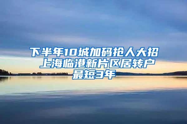 下半年10城加码抢人大招 上海临港新片区居转户最短3年