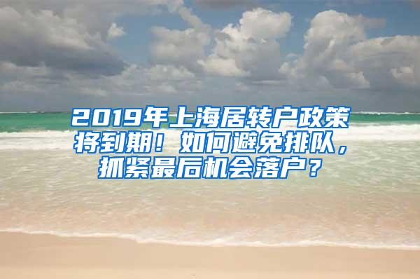 2019年上海居转户政策将到期！如何避免排队，抓紧最后机会落户？