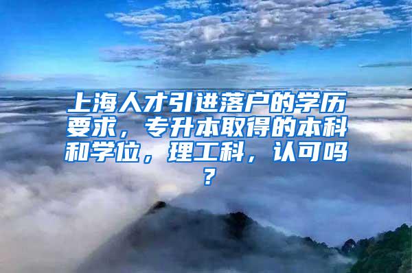 上海人才引进落户的学历要求，专升本取得的本科和学位，理工科，认可吗？