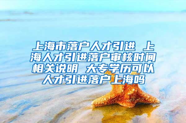 上海市落户人才引进 上海人才引进落户审核时间相关说明 大专学历可以人才引进落户上海吗