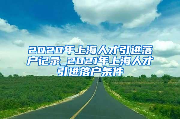 2020年上海人才引进落户记录_2021年上海人才引进落户条件