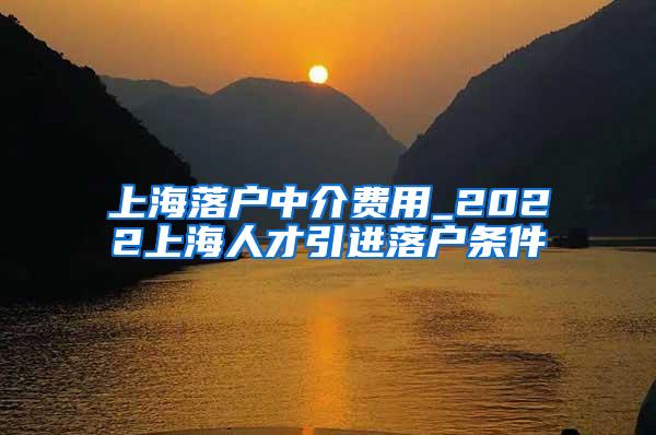 上海落户中介费用_2022上海人才引进落户条件