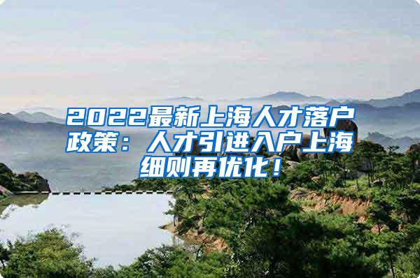 2022最新上海人才落户政策：人才引进入户上海细则再优化！
