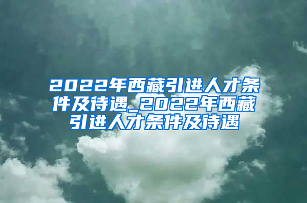 2022年西藏引进人才条件及待遇_2022年西藏引进人才条件及待遇