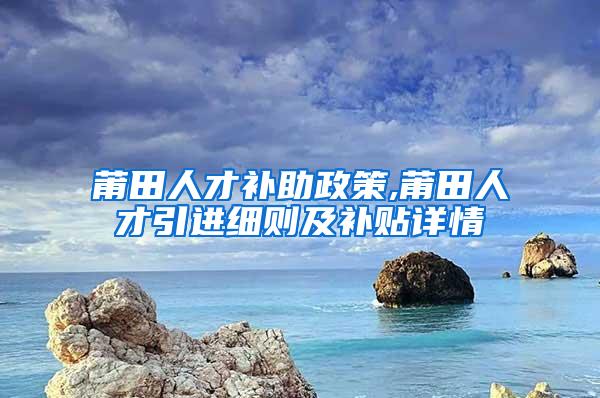 莆田人才补助政策,莆田人才引进细则及补贴详情