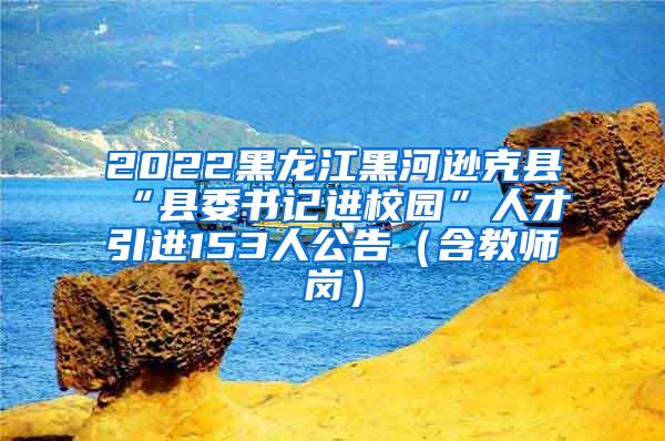 2022黑龙江黑河逊克县“县委书记进校园”人才引进153人公告（含教师岗）