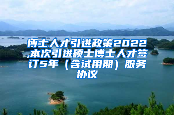 博士人才引进政策2022,本次引进硕士博士人才签订5年（含试用期）服务协议