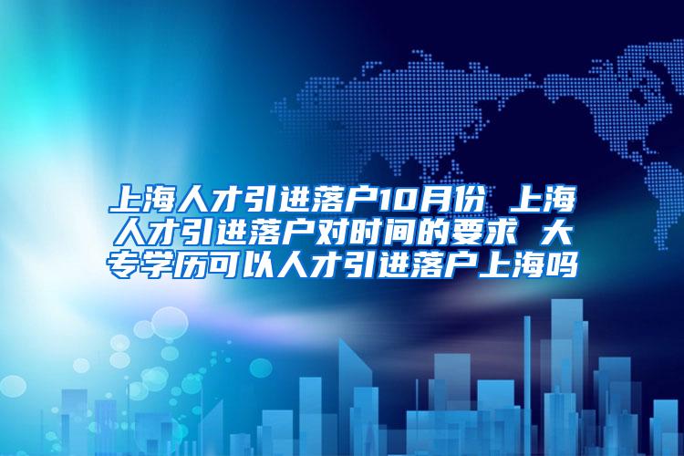 上海人才引进落户10月份 上海人才引进落户对时间的要求 大专学历可以人才引进落户上海吗