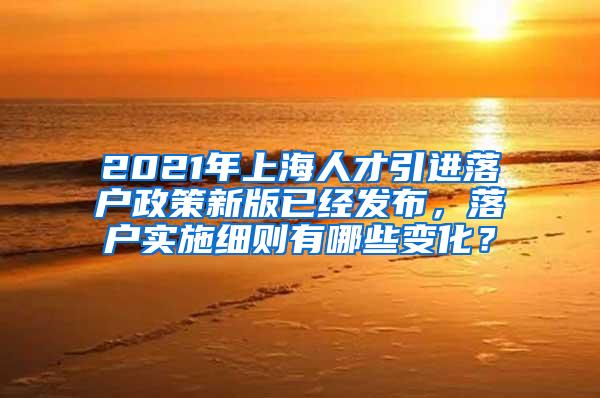 2021年上海人才引进落户政策新版已经发布，落户实施细则有哪些变化？