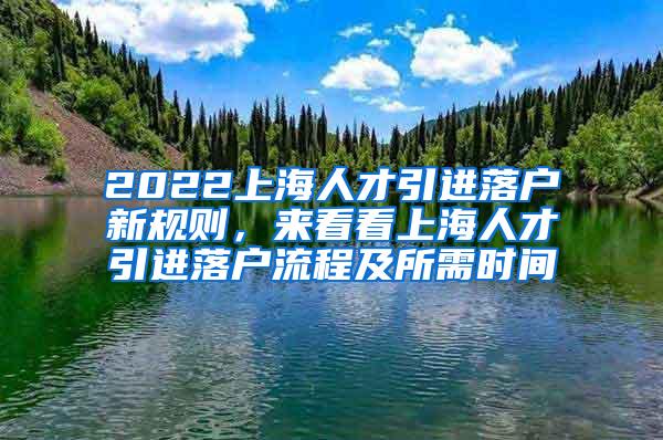 2022上海人才引进落户新规则，来看看上海人才引进落户流程及所需时间