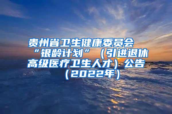 贵州省卫生健康委员会“银龄计划”（引进退休高级医疗卫生人才）公告（2022年）
