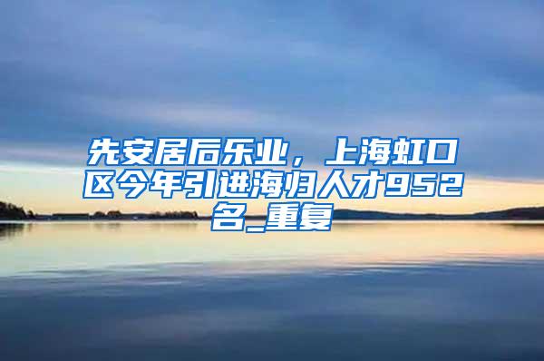 先安居后乐业，上海虹口区今年引进海归人才952名_重复