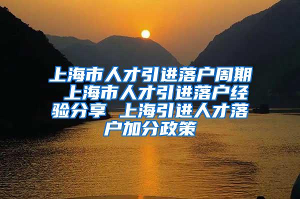 上海市人才引进落户周期 上海市人才引进落户经验分享 上海引进人才落户加分政策