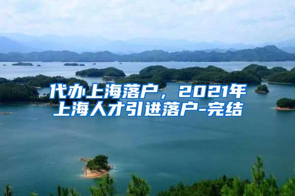 代办上海落户，2021年上海人才引进落户-完结