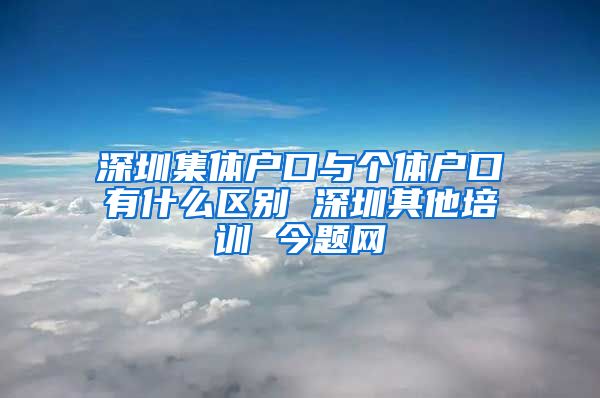 深圳集体户口与个体户口有什么区别 深圳其他培训 今题网