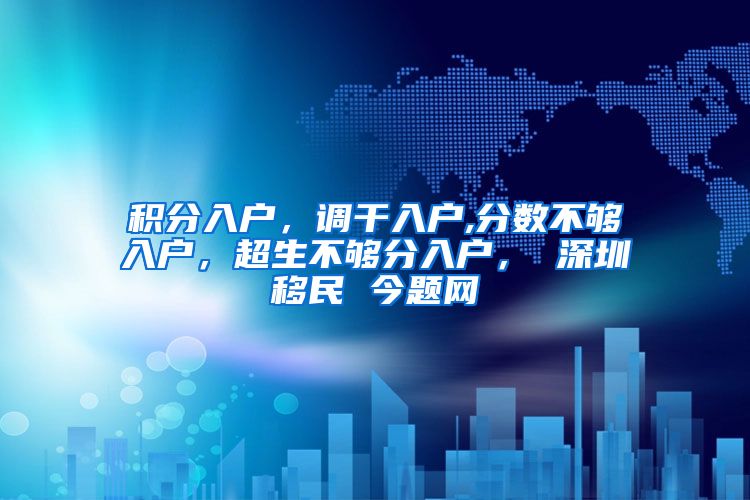 积分入户，调干入户,分数不够入户，超生不够分入户， 深圳移民 今题网