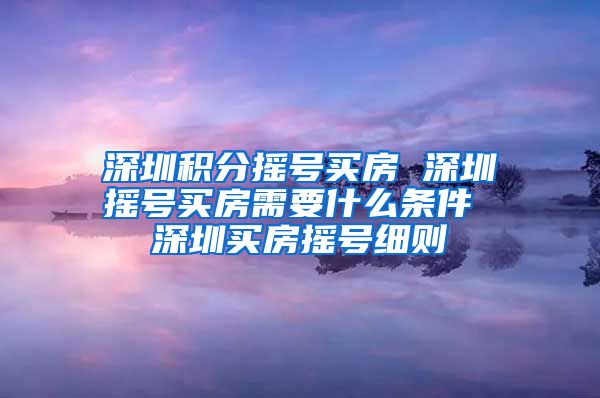 深圳积分摇号买房 深圳摇号买房需要什么条件 深圳买房摇号细则