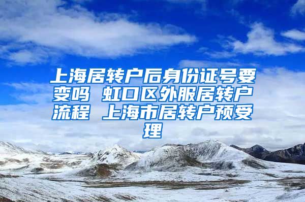 上海居转户后身份证号要变吗 虹口区外服居转户流程 上海市居转户预受理