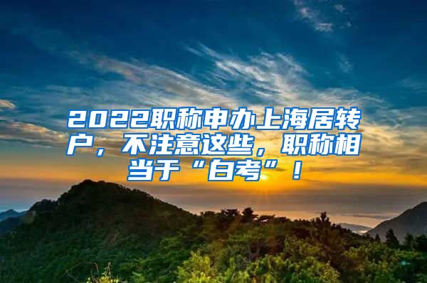 2022职称申办上海居转户，不注意这些，职称相当于“白考”！