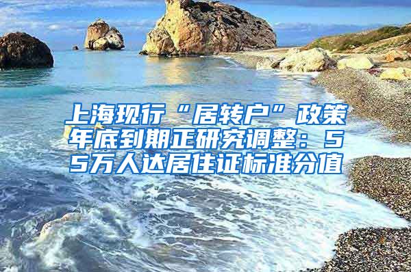 上海现行“居转户”政策年底到期正研究调整：55万人达居住证标准分值