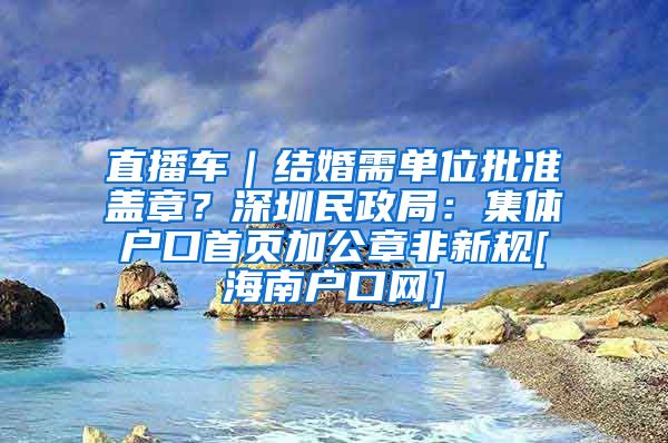 直播车｜结婚需单位批准盖章？深圳民政局：集体户口首页加公章非新规[海南户口网]