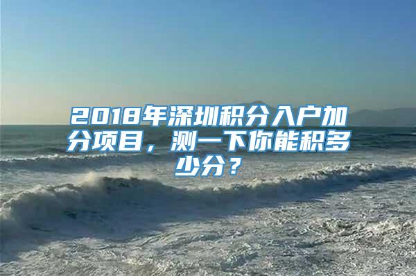 2018年深圳积分入户加分项目，测一下你能积多少分？