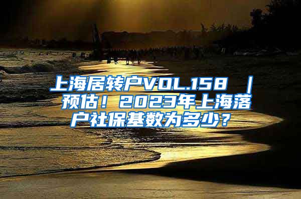 上海居转户VOL.158 ｜ 预估！2023年上海落户社保基数为多少？